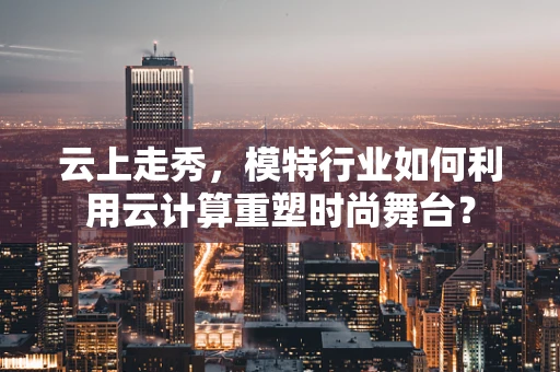 云上走秀，模特行业如何利用云计算重塑时尚舞台？