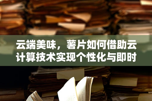 云端美味，薯片如何借助云计算技术实现个性化与即时享受？