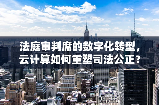 法庭审判席的数字化转型，云计算如何重塑司法公正？