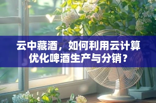 云中藏酒，如何利用云计算优化啤酒生产与分销？