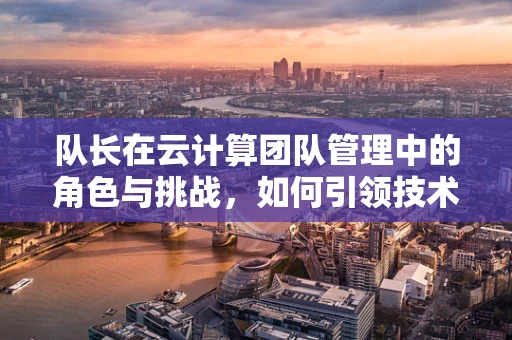 队长在云计算团队管理中的角色与挑战，如何引领技术革新与团队协作？