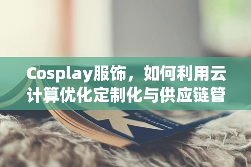 Cosplay服饰，如何利用云计算优化定制化与供应链管理？
