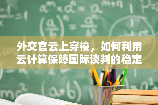 外交官云上穿梭，如何利用云计算保障国际谈判的稳定与安全？