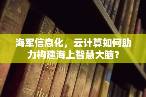 海军信息化，云计算如何助力构建海上智慧大脑？