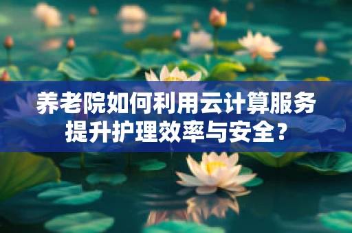 养老院如何利用云计算服务提升护理效率与安全？