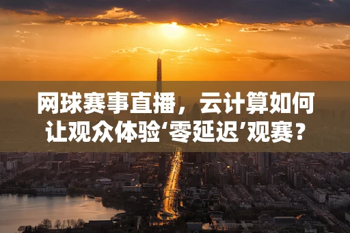 网球赛事直播，云计算如何让观众体验‘零延迟’观赛？