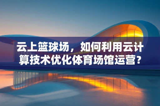 云上篮球场，如何利用云计算技术优化体育场馆运营？