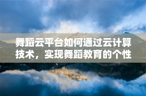 舞蹈云平台如何通过云计算技术，实现舞蹈教育的个性化与高效化？