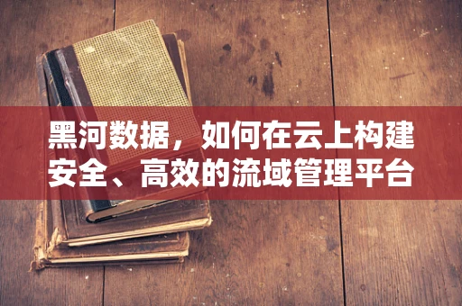 黑河数据，如何在云上构建安全、高效的流域管理平台？
