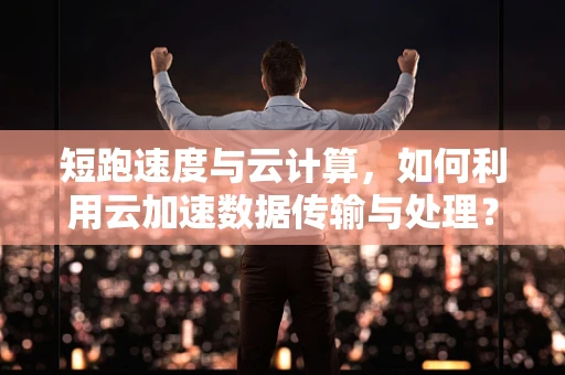 短跑速度与云计算，如何利用云加速数据传输与处理？