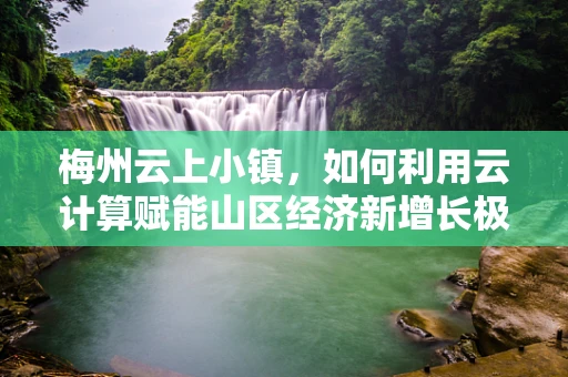 梅州云上小镇，如何利用云计算赋能山区经济新增长极？