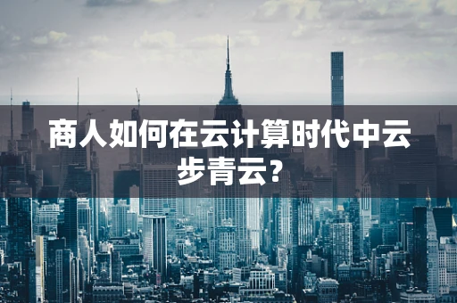 商人如何在云计算时代中云步青云？
