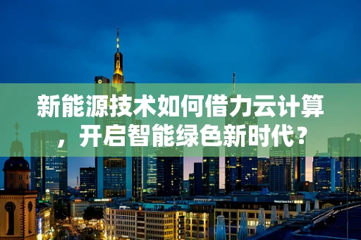 新能源技术如何借力云计算，开启智能绿色新时代？