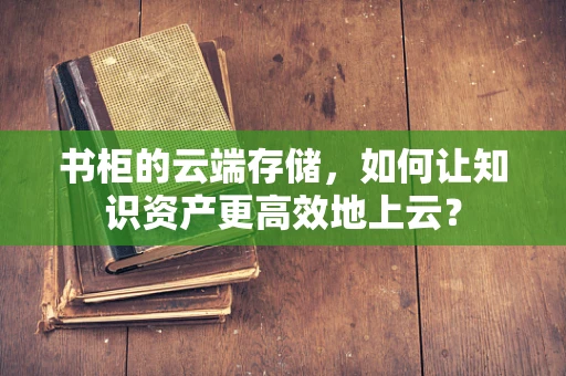 书柜的云端存储，如何让知识资产更高效地上云？