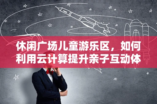 休闲广场儿童游乐区，如何利用云计算提升亲子互动体验？