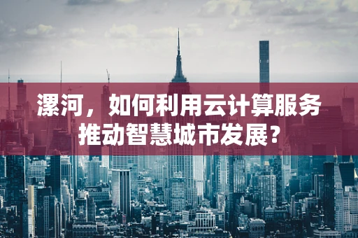 漯河，如何利用云计算服务推动智慧城市发展？