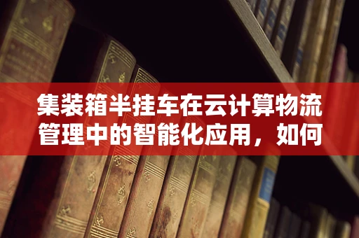 集装箱半挂车在云计算物流管理中的智能化应用，如何提升运输效率与成本控制？