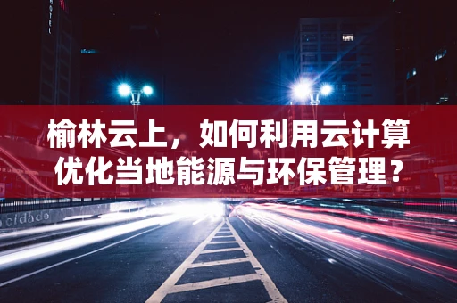 榆林云上，如何利用云计算优化当地能源与环保管理？