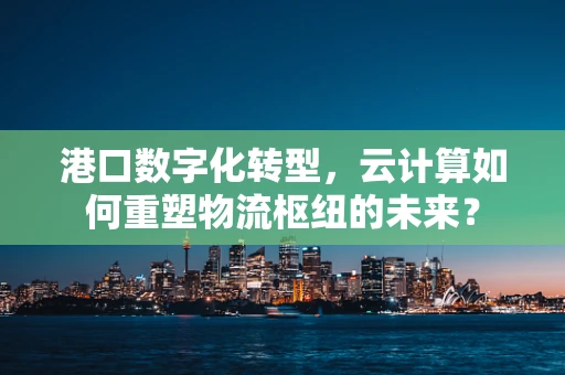 港口数字化转型，云计算如何重塑物流枢纽的未来？