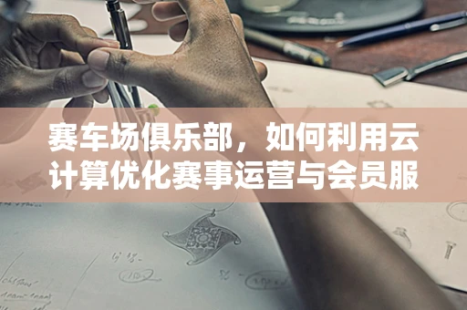 赛车场俱乐部，如何利用云计算优化赛事运营与会员服务？