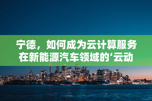 宁德，如何成为云计算服务在新能源汽车领域的‘云动力’？