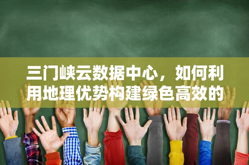 三门峡云数据中心，如何利用地理优势构建绿色高效的云计算服务？