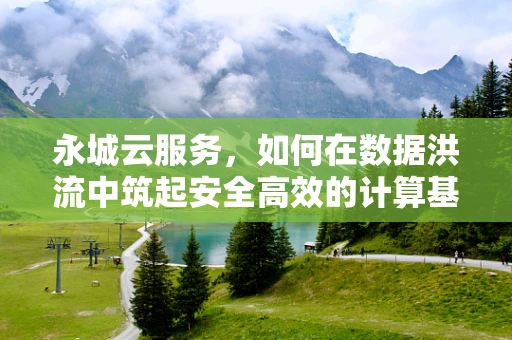 永城云服务，如何在数据洪流中筑起安全高效的计算基石？