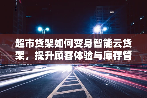 超市货架如何变身智能云货架，提升顾客体验与库存管理？