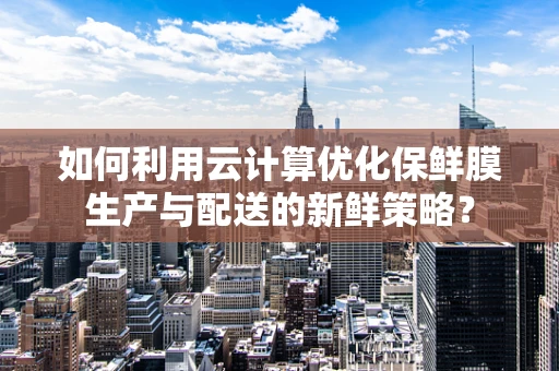 如何利用云计算优化保鲜膜生产与配送的新鲜策略？