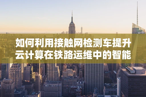 如何利用接触网检测车提升云计算在铁路运维中的智能化水平？
