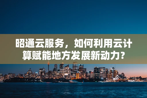 昭通云服务，如何利用云计算赋能地方发展新动力？