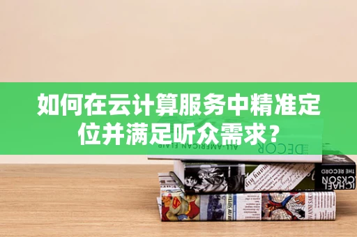 如何在云计算服务中精准定位并满足听众需求？