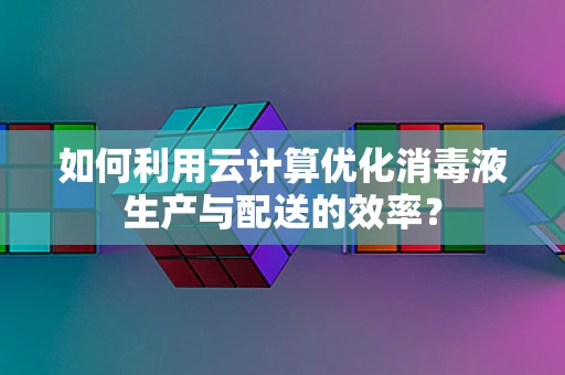 如何利用云计算优化消毒液生产与配送的效率？