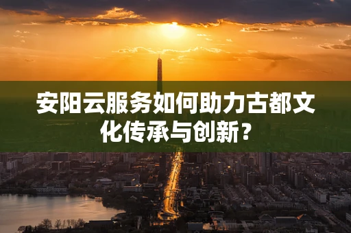 安阳云服务如何助力古都文化传承与创新？