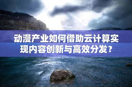 动漫产业如何借助云计算实现内容创新与高效分发？