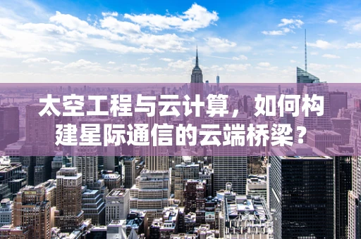 太空工程与云计算，如何构建星际通信的云端桥梁？