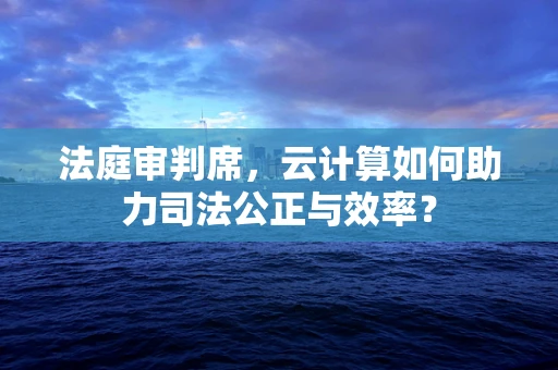 法庭审判席，云计算如何助力司法公正与效率？