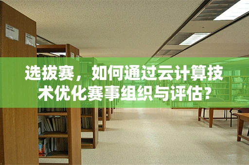 选拔赛，如何通过云计算技术优化赛事组织与评估？