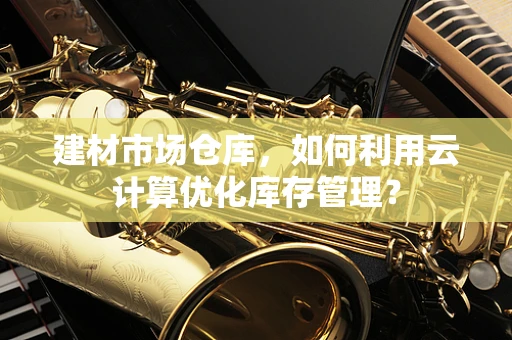 建材市场仓库，如何利用云计算优化库存管理？