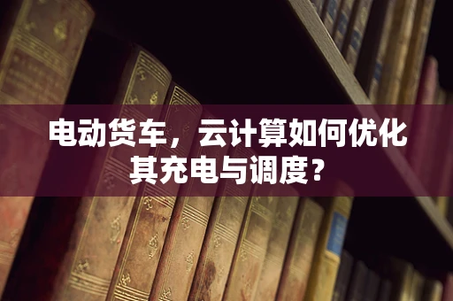 电动货车，云计算如何优化其充电与调度？
