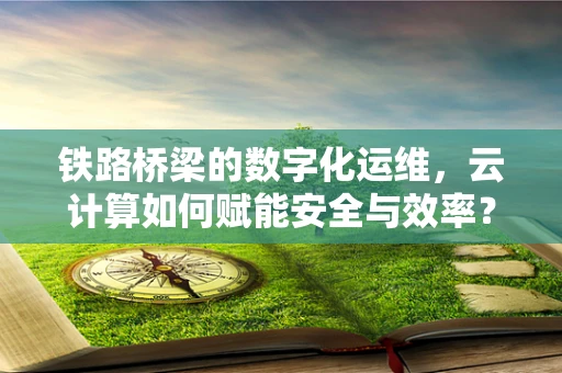铁路桥梁的数字化运维，云计算如何赋能安全与效率？