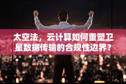 太空法，云计算如何重塑卫星数据传输的合规性边界？