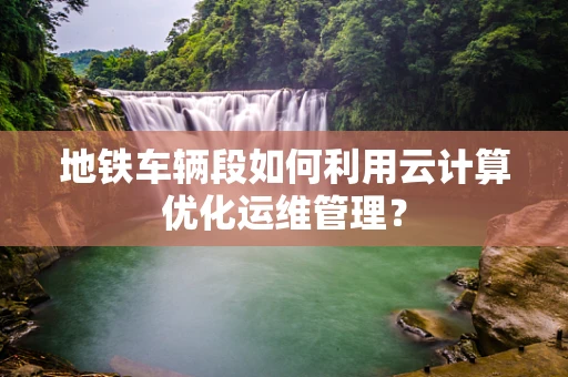 地铁车辆段如何利用云计算优化运维管理？