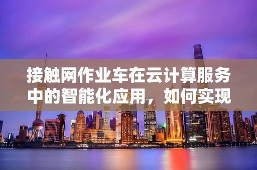 接触网作业车在云计算服务中的智能化应用，如何实现高效调度与远程监控？