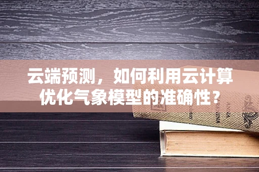 云端预测，如何利用云计算优化气象模型的准确性？