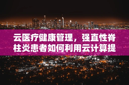 云医疗健康管理，强直性脊柱炎患者如何利用云计算提升生活质量？