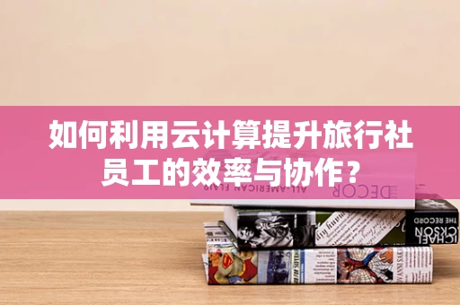 如何利用云计算提升旅行社员工的效率与协作？