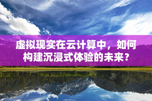 虚拟现实在云计算中，如何构建沉浸式体验的未来？