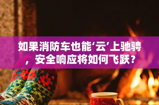 如果消防车也能‘云’上驰骋，安全响应将如何飞跃？