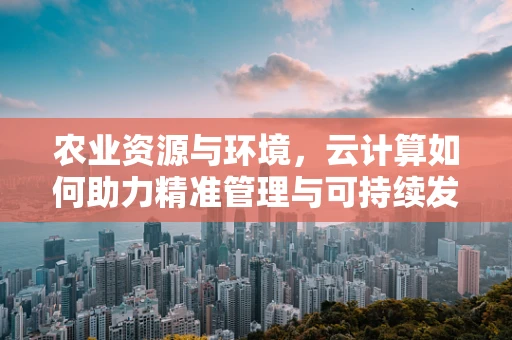 农业资源与环境，云计算如何助力精准管理与可持续发展？